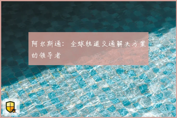 阿尔斯通：全球轨道交通解决方案的领导者