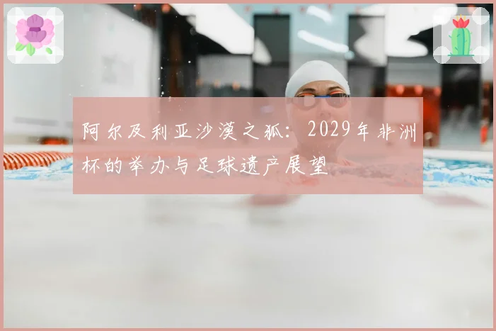 阿尔及利亚沙漠之狐：2029年非洲杯的举办与足球遗产展望