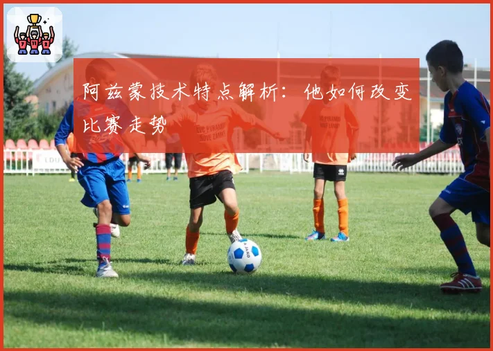 阿兹蒙技术特点解析：他如何改变比赛走势