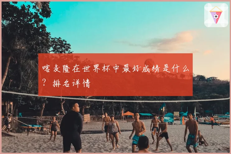 喀麦隆在世界杯中最好成绩是什么？排名详情