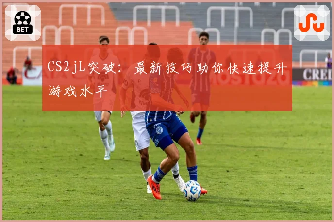 CS2jL突破：最新技巧助你快速提升游戏水平
