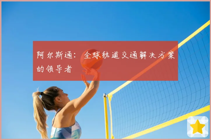 阿尔斯通：全球轨道交通解决方案的领导者