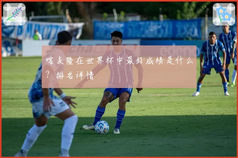 喀麦隆在世界杯中最好成绩是什么？排名详情